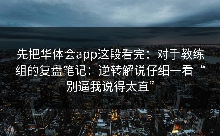 先把华体会app这段看完：对手教练组的复盘笔记：逆转解说仔细一看“别逼我说得太直”