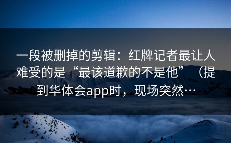 一段被删掉的剪辑：红牌记者最让人难受的是“最该道歉的不是他”（提到华体会app时，现场突然…