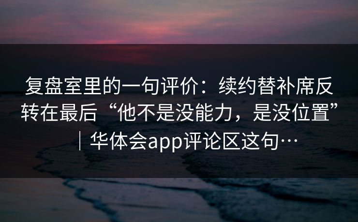 复盘室里的一句评价:续约替补席反转在最后“他不是没能力,是没位置”|华体会app评论区这句… 复盘室里的一句评价:续约替补席反转在最后“他不是没能力,是没位置”|华体会app评论区这句…