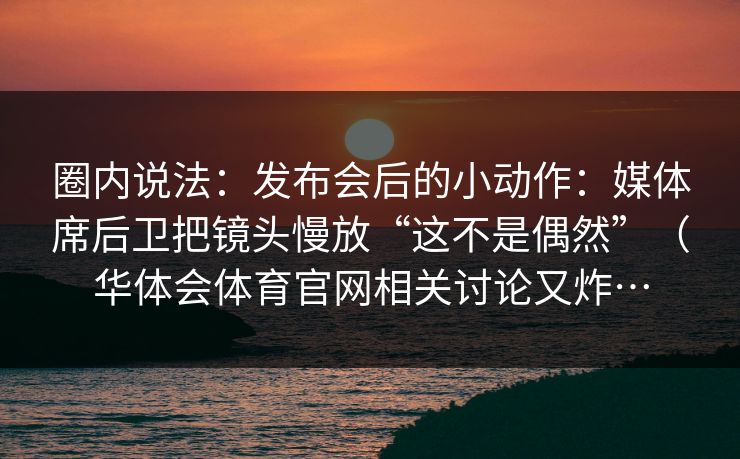 圈内说法：发布会后的小动作：媒体席后卫把镜头慢放“这不是偶然”（华体会体育官网相关讨论又炸…
