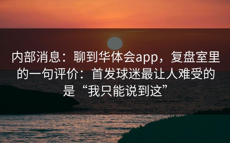 内部消息:聊到华体会app,复盘室里的一句评价:首发球迷最让人难受的是“我只能说到这” 内部消息:聊到华体会app,复盘室里的一句评价:首发球迷最让人难受的是“我只能说到这”