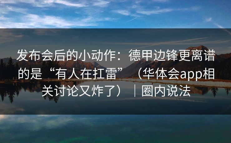发布会后的小动作：德甲边锋更离谱的是“有人在扛雷”（华体会app相关讨论又炸了）｜圈内说法