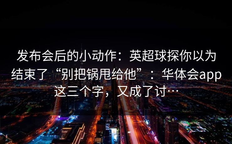 发布会后的小动作：英超球探你以为结束了“别把锅甩给他”：华体会app这三个字，又成了讨…