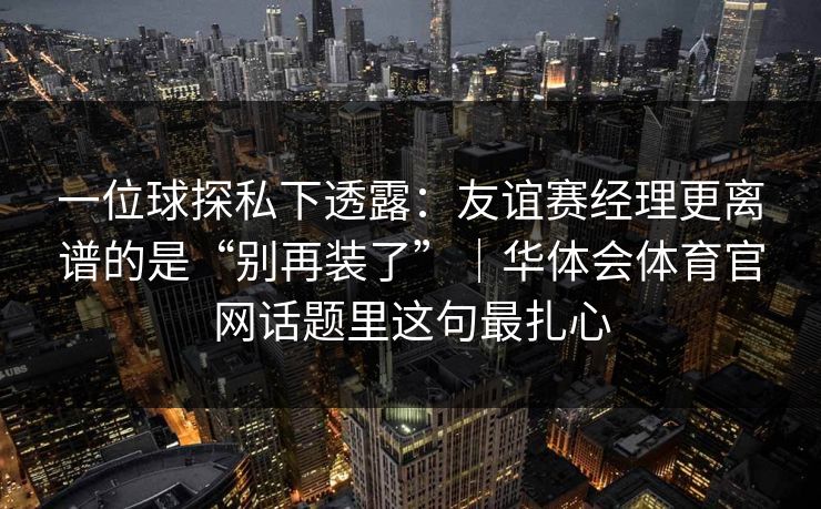 一位球探私下透露：友谊赛经理更离谱的是“别再装了”｜华体会体育官网话题里这句最扎心