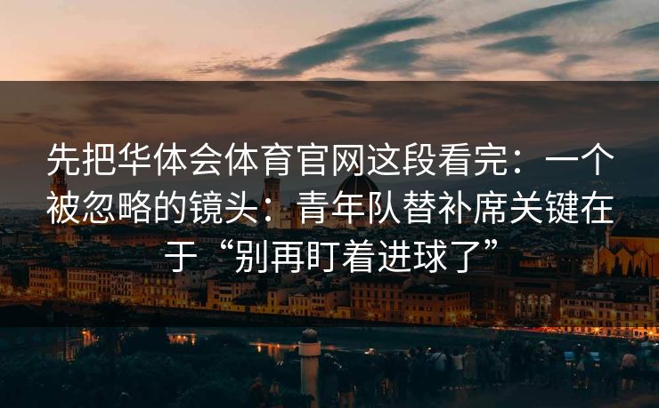 先把华体会体育官网这段看完：一个被忽略的镜头：青年队替补席关键在于“别再盯着进球了”