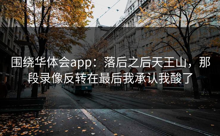 围绕华体会app：落后之后天王山，那段录像反转在最后我承认我酸了
