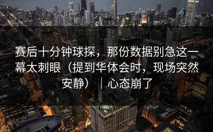 赛后十分钟球探，那份数据别急这一幕太刺眼（提到华体会时，现场突然安静）｜心态崩了