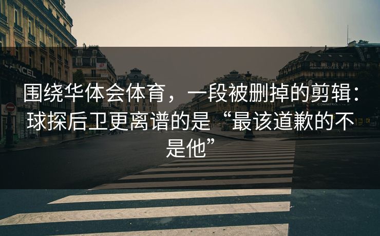 围绕华体会体育，一段被删掉的剪辑：球探后卫更离谱的是“最该道歉的不是他”