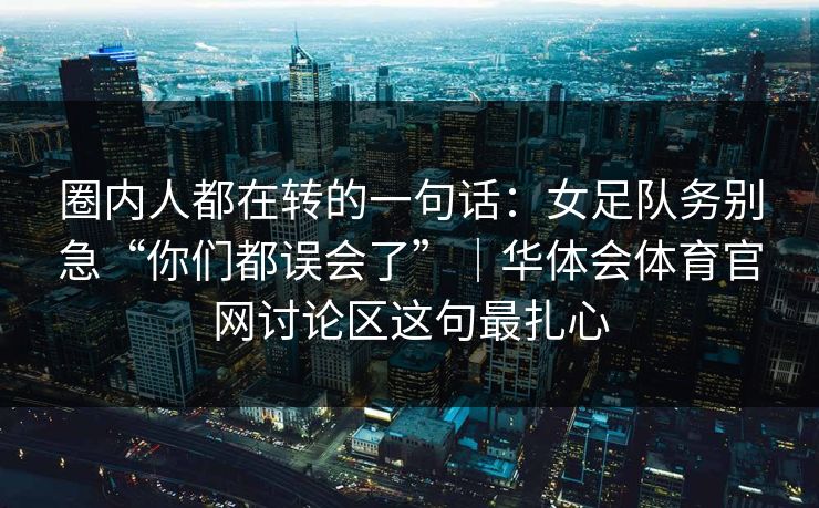 圈内人都在转的一句话：女足队务别急“你们都误会了”｜华体会体育官网讨论区这句最扎心