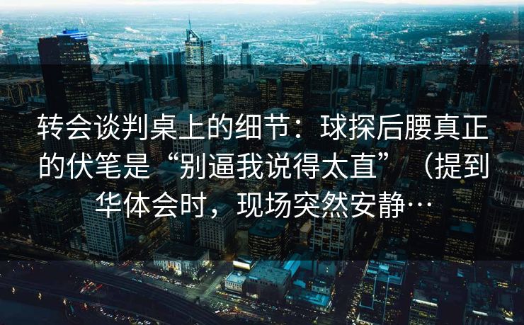转会谈判桌上的细节：球探后腰真正的伏笔是“别逼我说得太直”（提到华体会时，现场突然安静…